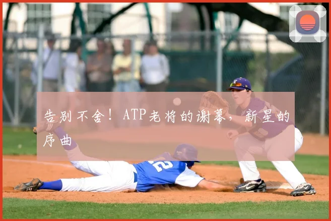 告别不舍！ATP老将的谢幕，新星的序曲