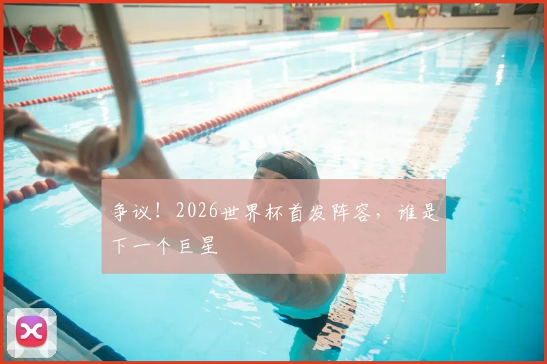 争议！2026世界杯首发阵容，谁是下一个巨星