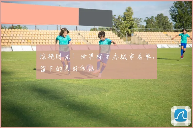 惊艳时光！世界杯主办城市名单，留下的美好印记